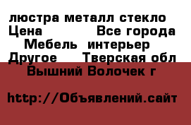 люстра металл стекло › Цена ­ 1 000 - Все города Мебель, интерьер » Другое   . Тверская обл.,Вышний Волочек г.